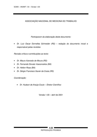 SCMA – ANAMT / 04 – Versão 1.00
REPRODUÇÃO PROIBIDA
4-26
ASSOCIAÇÃO NACIONAL DE MEDICINA DO TRABALHO
Participaram da elaboração deste documento:
• Dr. Luiz Oscar Dornelles Schneider (RS) – redação do documento inicial e
responsável pelas revisões
Revisão crítica e contribuições ao texto:
• Dr. Mauro Azevedo de Moura (RS)
• Dr. Fernando Donato Vasconcelos (BA)
• Dr. Helton Rosa (BA)
• Dr. Sérgio Francisco Xavier da Costa (RS)
Coordenação:
• Dr. Hudson de Araújo Couto – Diretor Científico
Versão 1.00 – abril de 2001
 