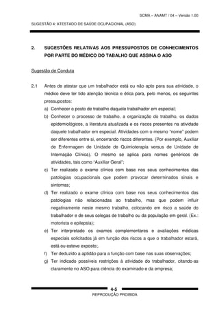 SCMA – ANAMT / 04 – Versão 1.00
SUGESTÃO 4: ATESTADO DE SAÚDE OCUPACIONAL (ASO)
REPRODUÇÃO PROIBIDA
4-5
2. SUGESTÕES RELATIVAS AOS PRESSUPOSTOS DE CONHECIMENTOS
POR PARTE DO MÉDICO DO TABALHO QUE ASSINA O ASO
Sugestão de Conduta
2.1 Antes de atestar que um trabalhador está ou não apto para sua atividade, o
médico deve ter tido atenção técnica e ética para, pelo menos, os seguintes
pressupostos:
a) Conhecer o posto de trabalho daquele trabalhador em especial;
b) Conhecer o processo de trabalho, a organização do trabalho, os dados
epidemiológicos, a literatura atualizada e os riscos presentes na atividade
daquele trabalhador em especial. Atividades com o mesmo “nome” podem
ser diferentes entre si, encerrando riscos diferentes. (Por exemplo, Auxiliar
de Enfermagem de Unidade de Quimioterapia versus de Unidade de
Internação Clínica). O mesmo se aplica para nomes genéricos de
atividades, tais como “Auxiliar Geral”;
c) Ter realizado o exame clínico com base nos seus conhecimentos das
patologias ocupacionais que podem provocar determinados sinais e
sintomas;
d) Ter realizado o exame clínico com base nos seus conhecimentos das
patologias não relacionadas ao trabalho, mas que podem influir
negativamente neste mesmo trabalho, colocando em risco a saúde do
trabalhador e de seus colegas de trabalho ou da população em geral. (Ex.:
motorista e epilepsia);
e) Ter interpretado os exames complementares e avaliações médicas
especiais solicitados já em função dos riscos a que o trabalhador estará,
está ou esteve exposto;.
f) Ter deduzido a aptidão para a função com base nas suas observações;
g) Ter indicado possíveis restrições à atividade do trabalhador, citando-as
claramente no ASO para ciência do examinado e da empresa;
 