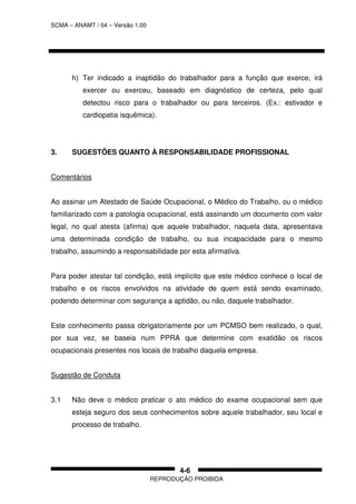 SCMA – ANAMT / 04 – Versão 1.00
REPRODUÇÃO PROIBIDA
4-6
h) Ter indicado a inaptidão do trabalhador para a função que exerce, irá
exercer ou exerceu, baseado em diagnóstico de certeza, pelo qual
detectou risco para o trabalhador ou para terceiros. (Ex.: estivador e
cardiopatia isquêmica).
3. SUGESTÕES QUANTO À RESPONSABILIDADE PROFISSIONAL
Comentários
Ao assinar um Atestado de Saúde Ocupacional, o Médico do Trabalho, ou o médico
familiarizado com a patologia ocupacional, está assinando um documento com valor
legal, no qual atesta (afirma) que aquele trabalhador, naquela data, apresentava
uma determinada condição de trabalho, ou sua incapacidade para o mesmo
trabalho, assumindo a responsabilidade por esta afirmativa.
Para poder atestar tal condição, está implícito que este médico conhece o local de
trabalho e os riscos envolvidos na atividade de quem está sendo examinado,
podendo determinar com segurança a aptidão, ou não, daquele trabalhador.
Este conhecimento passa obrigatoriamente por um PCMSO bem realizado, o qual,
por sua vez, se baseia num PPRA que determine com exatidão os riscos
ocupacionais presentes nos locais de trabalho daquela empresa.
Sugestão de Conduta
3.1 Não deve o médico praticar o ato médico do exame ocupacional sem que
esteja seguro dos seus conhecimentos sobre aquele trabalhador, seu local e
processo de trabalho.
 