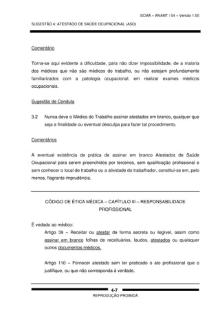 SCMA – ANAMT / 04 – Versão 1.00
SUGESTÃO 4: ATESTADO DE SAÚDE OCUPACIONAL (ASO)
REPRODUÇÃO PROIBIDA
4-7
Comentário
Torna-se aqui evidente a dificuldade, para não dizer impossibilidade, de a maioria
dos médicos que não são médicos do trabalho, ou não estejam profundamente
familiarizados com a patologia ocupacional, em realizar exames médicos
ocupacionais.
Sugestão de Conduta
3.2 Nunca deve o Médico do Trabalho assinar atestados em branco, qualquer que
seja a finalidade ou eventual desculpa para fazer tal procedimento.
Comentários
A eventual existência de prática de assinar em branco Atestados de Saúde
Ocupacional para serem preenchidos por terceiros, sem qualificação profissional e
sem conhecer o local de trabalho ou a atividade do trabalhador, constitui-se em, pelo
menos, flagrante imprudência.
CÓDIGO DE ÉTICA MÉDICA – CAPÍTULO III – RESPONSABILIDADE
PROFISSIONAL
É vedado ao médico:
Artigo 39 – Receitar ou atestar de forma secreta ou ilegível, assim como
assinar em branco folhas de receituários, laudos, atestados ou quaisquer
outros documentos médicos.
Artigo 110 – Fornecer atestado sem ter praticado o ato profissional que o
justifique, ou que não corresponda à verdade.
 
