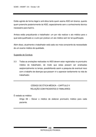 SCMA – ANAMT / 04 – Versão 1.00
REPRODUÇÃO PROIBIDA
4-8
Estão agindo de forma ilegal e anti-ética tanto quem assina ASO em branco, quanto
quem preenche posteriormente tal ASO, especialmente sem o conhecimento técnico
necessário para fazê-lo.
Ambos estão prejudicando o trabalhador: um por não realizar o ato médico para o
qual está qualificado e o outro por praticar um ato médico sem ter tal qualificação.
Além disso, atualmente o trabalhador está cada vez mais consciente da necessidade
de um exame médico de qualidade.
Sugestão de Conduta
3.3 Todas as anotações realizadas no ASO devem estar registradas no prontuário
médico do trabalhador, de modo que estas possam ser analisadas
seqüencialmente no tempo, possibilitando assim a pesquisa de eventual nexo
com o trabalho de doenças que possam vir a aparecer tardiamente na vida do
trabalhador.
CÓDIGO DE ÉTICA MÉDICA – CAPÍTULO V
RELAÇÃO COM PACIENTES E FAMILIARES
É vedado ao médico:
Artigo 69 – Deixar o médico de elaborar prontuário médico para cada
paciente.
 