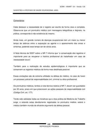 SCMA – ANAMT / 04 – Versão 1.00
SUGESTÃO 4: ATESTADO DE SAÚDE OCUPACIONAL (ASO)
REPRODUÇÃO PROIBIDA
4-9
Comentários
Cabe destacar a necessidade de o registro ser escrito de forma clara e completa.
Observa-se que um prontuário médico com mensagens telegráficas e ilegíveis, na
prática, corresponde à não existência do mesmo.
Ainda mais, um grande número de doenças ocupacionais tem um maior ou menor
tempo de latência entre a exposição ao agente e o aparecimento dos sinais e
sintomas, podendo esse tempo ser de vários anos.
A Nota técnica da SSST sobre a NR 7 informa que “a conservação dos registros é
importante para se recuperar a história profissional do trabalhador em caso de
necessidade futura”.
Também para a realização de estudos epidemiológicos é importante que se
conservem os registros médicos da forma mais detalhada possível.
Essas anotações são de extrema utilidade na defesa do médico, no caso de haver
um processo judicial de responsabilidade civil, criminal ou ético-profissional.
Os prontuários médicos, lembra a nota técnica relativa à NR 7, devem ser guardados
por 20 anos, prazo em que prescrevem as ações pessoais de responsabilidade civil
(Código Civil, art. 177).
Tendo sido adotadas todas as iniciativas que a boa prática da Medicina do Trabalho
exige, e estando estas devidamente registradas no prontuário médico, estará o
médico também munido de eficiente argumento de defesa pessoal.
 