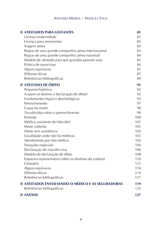 9
ATESTADO MÉDICO – PRÁTICA E ÉTICA
■■■■■ ATESTADOS PARA GESTANTES 81
Licença-maternidade 81
Licença para amamentar 82
Viagem aérea 83
Regras de uma grande companhia aérea internacional 83
Regras de uma grande companhia aérea nacional 84
Modelo de atestado para que grávidas possam voar 85
Prática de exercícios 86
Alguns equívocos 87
Dilemas éticos 87
Referências bibliográficas 89
■■■■■ ATESTADO DE ÓBITO 91
Pequeno histórico 92
A quem se destina a declaração de óbito? 92
Fundamentos legais e deontológicos 93
Preenchimento 97
Causa da morte 98
Tira-dúvidas sobre o preenchimento 99
Emissão 100
Médico assistente do falecido? 101
Morte violenta 101
Morte sem assistência 102
Localidade onde não há médicos 103
Atendimento por não médico 103
Situações especiais 104
Declaração de nascido vivo 106
Modelo de declaração de óbito 108
Esquema representativo sobre os destinos do cadáver 110
Glossário 111
Alguns equívocos 114
Dilemas éticos 114
Referências bibliográficas 117
■■■■■ ATESTADOS ENVOLVENDO O MÉDICO E AS SEGURADORAS 119
Referências bibliográficas 125
■■■■■ ANEXOS 127
ATESTADO MÉDICO – PRÁTICA E ÉTICA
 