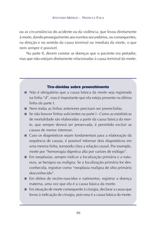 99
ATESTADO MÉDICO – PRÁTICA E ÉTICA
ou as circunstâncias do acidente ou da violência, que levou diretamente
à morte, dando prosseguimento aos eventos secundários, ou consequentes,
na direção e no sentido da causa terminal ou imediata da morte, o que
nem sempre é possível.
Na parte II, devem constar as doenças que o paciente era portador,
mas que não estejam diretamente relacionadas à causa terminal da morte.
Tira-dúvidas sobre preenchimento
■ Não é obrigatório que a causa básica da morte seja registrada
na linha “d”, mas é importante que ela esteja presente na última
linha da parte I.
■ Nem todas as linhas anteriores precisam ser preenchidas.
■ Se não houver linhas suficientes na parte I - Como as estatísticas
de mortalidade são elaboradas a partir da causa básica da mor-
te, que sempre deverá ser preservada, é permitido excluir as
causas de menor interesse.
■ Caso os diagnósticos sejam fundamentais para a elaboração da
sequência de causas, é possível informar dois diagnósticos em
uma mesma linha, tornando clara a relação causal. Por exemplo,
morte por “hemorragia digestiva alta por varizes de esôfago”.
■ Em neoplasias, sempre indicar a localização primária e a natu-
reza, se benigna ou maligna. Se a localização primária for des-
conhecida, registrar como “neoplasia maligna de sítio primário
desconhecido”.
■ Em óbitos de recém-nascidos e natimortos, registrar a doença
materna, uma vez que ela é a causa básica da morte.
■ Em situação de morte consequente à cirurgia, declarar a causa que
levou à indicação da cirurgia, pois essa é a causa básica da morte.
 