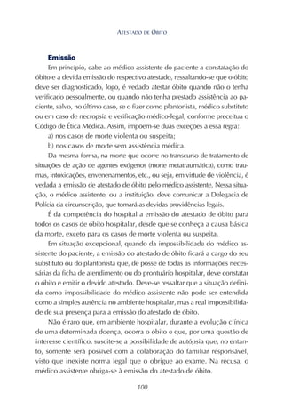 100
Emissão
Em princípio, cabe ao médico assistente do paciente a constatação do
óbito e a devida emissão do respectivo atestado, ressaltando-se que o óbito
deve ser diagnosticado, logo, é vedado atestar óbito quando não o tenha
verificado pessoalmente, ou quando não tenha prestado assistência ao pa-
ciente, salvo, no último caso, se o fizer como plantonista, médico substituto
ou em caso de necropsia e verificação médico-legal, conforme preceitua o
Código de Ética Médica. Assim, impõem-se duas exceções a essa regra:
a) nos casos de morte violenta ou suspeita;
b) nos casos de morte sem assistência médica.
Da mesma forma, na morte que ocorre no transcurso de tratamento de
situações de ação de agentes exógenos (morte metatraumática), como trau-
mas, intoxicações, envenenamentos, etc., ou seja, em virtude de violência, é
vedada a emissão de atestado de óbito pelo médico assistente. Nessa situa-
ção, o médico assistente, ou a instituição, deve comunicar a Delegacia de
Polícia da circunscrição, que tomará as devidas providências legais.
É da competência do hospital a emissão do atestado de óbito para
todos os casos de óbito hospitalar, desde que se conheça a causa básica
da morte, exceto para os casos de morte violenta ou suspeita.
Em situação excepcional, quando da impossibilidade do médico as-
sistente do paciente, a emissão do atestado de óbito ficará a cargo do seu
substituto ou do plantonista que, de posse de todas as informações neces-
sárias da ficha de atendimento ou do prontuário hospitalar, deve constatar
o óbito e emitir o devido atestado. Deve-se ressaltar que a situação defini-
da como impossibilidade do médico assistente não pode ser entendida
como a simples ausência no ambiente hospitalar, mas a real impossibilida-
de de sua presença para a emissão do atestado de óbito.
Não é raro que, em ambiente hospitalar, durante a evolução clínica
de uma determinada doença, ocorra o óbito e que, por uma questão de
interesse científico, suscite-se a possibilidade de autópsia que, no entan-
to, somente será possível com a colaboração do familiar responsável,
visto que inexiste norma legal que o obrigue ao exame. Na recusa, o
médico assistente obriga-se à emissão do atestado de óbito.
ATESTADO DE ÓBITO
 