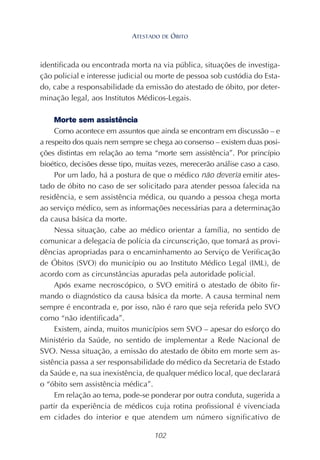 102
identificada ou encontrada morta na via pública, situações de investiga-
ção policial e interesse judicial ou morte de pessoa sob custódia do Esta-
do, cabe a responsabilidade da emissão do atestado de óbito, por deter-
minação legal, aos Institutos Médicos-Legais.
Morte sem assistência
Como acontece em assuntos que ainda se encontram em discussão – e
a respeito dos quais nem sempre se chega ao consenso – existem duas posi-
ções distintas em relação ao tema “morte sem assistência”. Por princípio
bioético, decisões desse tipo, muitas vezes, merecerão análise caso a caso.
Por um lado, há a postura de que o médico não deveria emitir ates-
tado de óbito no caso de ser solicitado para atender pessoa falecida na
residência, e sem assistência médica, ou quando a pessoa chega morta
ao serviço médico, sem as informações necessárias para a determinação
da causa básica da morte.
Nessa situação, cabe ao médico orientar a família, no sentido de
comunicar a delegacia de polícia da circunscrição, que tomará as provi-
dências apropriadas para o encaminhamento ao Serviço de Verificação
de Óbitos (SVO) do município ou ao Instituto Médico Legal (IML), de
acordo com as circunstâncias apuradas pela autoridade policial.
Após exame necroscópico, o SVO emitirá o atestado de óbito fir-
mando o diagnóstico da causa básica da morte. A causa terminal nem
sempre é encontrada e, por isso, não é raro que seja referida pelo SVO
como “não identificada”.
Existem, ainda, muitos municípios sem SVO – apesar do esforço do
Ministério da Saúde, no sentido de implementar a Rede Nacional de
SVO. Nessa situação, a emissão do atestado de óbito em morte sem as-
sistência passa a ser responsabilidade do médico da Secretaria de Estado
da Saúde e, na sua inexistência, de qualquer médico local, que declarará
o “óbito sem assistência médica”.
Em relação ao tema, pode-se ponderar por outra conduta, sugerida a
partir da experiência de médicos cuja rotina profissional é vivenciada
em cidades do interior e que atendem um número significativo de
ATESTADO DE ÓBITO
 