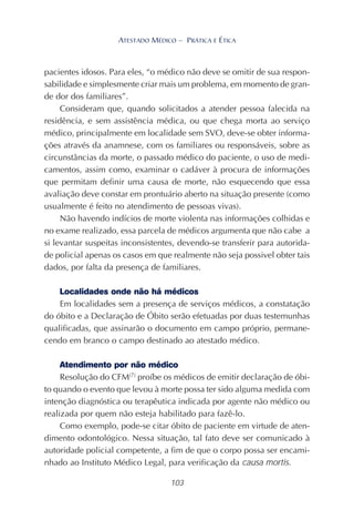 103
ATESTADO MÉDICO – PRÁTICA E ÉTICA
pacientes idosos. Para eles, “o médico não deve se omitir de sua respon-
sabilidade e simplesmente criar mais um problema, em momento de gran-
de dor dos familiares”.
Consideram que, quando solicitados a atender pessoa falecida na
residência, e sem assistência médica, ou que chega morta ao serviço
médico, principalmente em localidade sem SVO, deve-se obter informa-
ções através da anamnese, com os familiares ou responsáveis, sobre as
circunstâncias da morte, o passado médico do paciente, o uso de medi-
camentos, assim como, examinar o cadáver à procura de informações
que permitam definir uma causa de morte, não esquecendo que essa
avaliação deve constar em prontuário aberto na situação presente (como
usualmente é feito no atendimento de pessoas vivas).
Não havendo indícios de morte violenta nas informações colhidas e
no exame realizado, essa parcela de médicos argumenta que não cabe a
si levantar suspeitas inconsistentes, devendo-se transferir para autorida-
de policial apenas os casos em que realmente não seja possivel obter tais
dados, por falta da presença de familiares.
Localidades onde não há médicos
Em localidades sem a presença de serviços médicos, a constatação
do óbito e a Declaração de Óbito serão efetuadas por duas testemunhas
qualificadas, que assinarão o documento em campo próprio, permane-
cendo em branco o campo destinado ao atestado médico.
Atendimento por não médico
Resolução do CFM(7)
proíbe os médicos de emitir declaração de óbi-
to quando o evento que levou à morte possa ter sido alguma medida com
intenção diagnóstica ou terapêutica indicada por agente não médico ou
realizada por quem não esteja habilitado para fazê-lo.
Como exemplo, pode-se citar óbito de paciente em virtude de aten-
dimento odontológico. Nessa situação, tal fato deve ser comunicado à
autoridade policial competente, a fim de que o corpo possa ser encami-
nhado ao Instituto Médico Legal, para verificação da causa mortis.
 