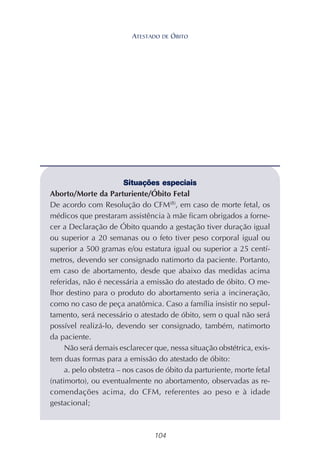 104
Situações especiais
Aborto/Morte da Parturiente/Óbito Fetal
De acordo com Resolução do CFM(8)
, em caso de morte fetal, os
médicos que prestaram assistência à mãe ficam obrigados a forne-
cer a Declaração de Óbito quando a gestação tiver duração igual
ou superior a 20 semanas ou o feto tiver peso corporal igual ou
superior a 500 gramas e/ou estatura igual ou superior a 25 centí-
metros, devendo ser consignado natimorto da paciente. Portanto,
em caso de abortamento, desde que abaixo das medidas acima
referidas, não é necessária a emissão do atestado de óbito. O me-
lhor destino para o produto do abortamento seria a incineração,
como no caso de peça anatômica. Caso a família insistir no sepul-
tamento, será necessário o atestado de óbito, sem o qual não será
possível realizá-lo, devendo ser consignado, também, natimorto
da paciente.
Não será demais esclarecer que, nessa situação obstétrica, exis-
tem duas formas para a emissão do atestado de óbito:
a. pelo obstetra – nos casos de óbito da parturiente, morte fetal
(natimorto), ou eventualmente no abortamento, observadas as re-
comendações acima, do CFM, referentes ao peso e à idade
gestacional;
ATESTADO DE ÓBITO
 