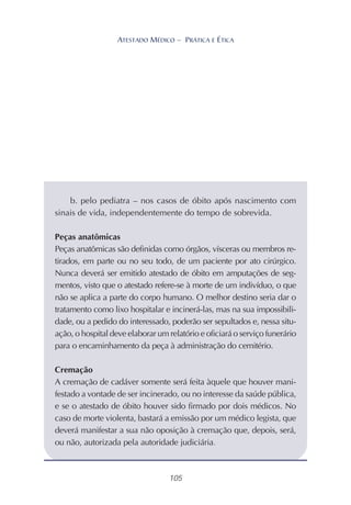 105
ATESTADO MÉDICO – PRÁTICA E ÉTICA
b. pelo pediatra – nos casos de óbito após nascimento com
sinais de vida, independentemente do tempo de sobrevida.
Peças anatômicas
Peças anatômicas são definidas como órgãos, vísceras ou membros re-
tirados, em parte ou no seu todo, de um paciente por ato cirúrgico.
Nunca deverá ser emitido atestado de óbito em amputações de seg-
mentos, visto que o atestado refere-se à morte de um indivíduo, o que
não se aplica a parte do corpo humano. O melhor destino seria dar o
tratamento como lixo hospitalar e incinerá-las, mas na sua impossibili-
dade, ou a pedido do interessado, poderão ser sepultados e, nessa situ-
ação, o hospital deve elaborar um relatório e oficiará o serviço funerário
para o encaminhamento da peça à administração do cemitério.
Cremação
A cremação de cadáver somente será feita àquele que houver mani-
festado a vontade de ser incinerado, ou no interesse da saúde pública,
e se o atestado de óbito houver sido firmado por dois médicos. No
caso de morte violenta, bastará a emissão por um médico legista, que
deverá manifestar a sua não oposição à cremação que, depois, será,
ou não, autorizada pela autoridade judiciária.
 