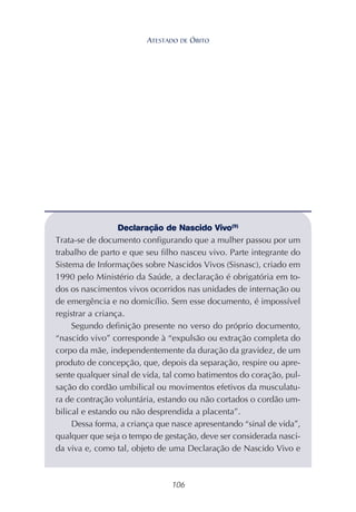 106
Declaração de Nascido Vivo(9)
Trata-se de documento configurando que a mulher passou por um
trabalho de parto e que seu filho nasceu vivo. Parte integrante do
Sistema de Informações sobre Nascidos Vivos (Sisnasc), criado em
1990 pelo Ministério da Saúde, a declaração é obrigatória em to-
dos os nascimentos vivos ocorridos nas unidades de internação ou
de emergência e no domicílio. Sem esse documento, é impossível
registrar a criança.
Segundo definição presente no verso do próprio documento,
“nascido vivo” corresponde à “expulsão ou extração completa do
corpo da mãe, independentemente da duração da gravidez, de um
produto de concepção, que, depois da separação, respire ou apre-
sente qualquer sinal de vida, tal como batimentos do coração, pul-
sação do cordão umbilical ou movimentos efetivos da musculatu-
ra de contração voluntária, estando ou não cortados o cordão um-
bilical e estando ou não desprendida a placenta”.
Dessa forma, a criança que nasce apresentando “sinal de vida”,
qualquer que seja o tempo de gestação, deve ser considerada nasci-
da viva e, como tal, objeto de uma Declaração de Nascido Vivo e
ATESTADO DE ÓBITO
 