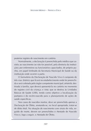 107
ATESTADO MÉDICO – PRÁTICA E ÉTICA
posterior registro de nascimento em cartório.
Normalmente, a declaração é preenchida pelo médico que as-
sistiu ao nascimento (se não for possível, pela diretoria da institui-
ção); por enfermeiros ou funcionários capacitados, de próprio pu-
nho, em papel timbrado da Secretaria Municipal de Saúde ou da
instituição onde ocorrer o parto.
O formulário da Declaração de Nascido Vivo é composto de
três vias: branca, que ficará no estabelecimento onde foi preenchi-
da e será coletada pelo órgão competente municipal; amarela, des-
tinada à família, que deverá apresentá-la no cartório no momento
do registro civil da criança; e rosa, que se destina às Unidades
Básicas de Saúde (UBS), tendo como objetivo a localização da
puérpera e do recém-nascido para o planejamento de ações de
saúde específicas.
Nos casos de nascidos mortos, deve ser preenchida apenas a
Declaração de Óbito, anotando-se, no local apropriado, tratar-se
de óbito fetal. Na situação de nascimento com sinais de vida, se-
guido de morte, devem ser preenchidos o Atestado de Nascido
Vivo e, logo a seguir, o Atestado de Óbito.
 