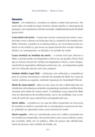 111
ATESTADO MÉDICO – PRÁTICA E ÉTICA
Glossário
Aborto – em obstetrícia, considera-se aborto o óbito fetal precoce. Por
outro lado, em medicina legal criminal, aborto significa a interrupção da
gestação, com expulsão ou não do concepto, independentemente da idade
gestacional.
Causa básica da morte – evento que iniciou o processo da morte, carac-
terizado como a doença ou lesão que inicia a sequência de estados mór-
bidos. Portanto, constitui-se na doença básica, ou circunstâncias do aci-
dente ou da violência, que levou ao aparecimento dos eventos interme-
diários, ou consequentes, na direção e no sentido da morte.
Causa terminal ou imediata da morte – o evento final que efetivou o
óbito, caracterizando um diagnóstico clínico ou um quadro clínico final
que se tornou irreversível. Sendo um diagnóstico clínico, como choque,
insuficiência respiratória, fibrilação ventricular, etc., seu diagnóstico pode
não ser realizado mesmo com uma autópsia.
Instituto Médico Legal (IML) – instituição com atribuição e competência
para os exames necessários e emissão do atestado de óbito nos casos de
mortes violenta ou suspeita, mediante requisição da Autoridade Policial.
Morte de causa natural – aplica-se aos casos em que o óbito decorreu em
virtude das várias doenças existentes na população, portanto a melhor deno-
minação seria morte de causas usuais. A verdadeira causa natural de óbito
seria em decorrência do envelhecimento, isso é, da senilidade, mas o con-
ceito de morte de causa natural ficou consagrado pelo uso.
Morte súbita – considera-se no caso de óbito inesperado no transcurso
da assistência médica e quando não se acompanhou o processo da mor-
te, podendo ser apontado como causa terminal da morte.
Morte suspeita – deve ser considerado como tal, o óbito constatado em
circunstâncias inesperadas, não esclarecidas e sem causa evidente, como,
por exemplo, óbito em via pública, óbito de pessoa não identificada,
morte de pessoas sob custódia do Estado, etc.
 