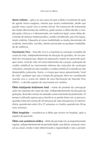 112
Morte violenta – aplica-se aos casos em que o óbito é resultante da ação
de agente lesivo exógeno, mesmo que ocorra tardiamente, desde que
guarde nexo causal com o evento inicial. No transcurso de tratamento
das lesões decorrentes da violência, pode ocorrer o óbito devido a com-
plicações clínicas e é denominado, em medicina legal, como óbito de-
corrente de doença metatraumática, sendo considerada, para fins legais,
morte violenta. Enquadra-se nessa modalidade as mortes decorrentes de
acidente, homicídio, suicídio, aborto provocado ou qualquer modalida-
de de violência.
Nascimento Vivo – Nascido vivo é a expulsão ou extração completa do
corpo da mãe, independentemente da duração da gravidez, de um pro-
duto de concepção que, depois da separação, respire ou apresente qual-
quer outro sinal de vida, tal como batimentos do coração, pulsações do
cordão umbilical ou movimentos efetivos dos músculos de contração
voluntária, estando ou não cortados o cordão umbilical e estando ou não
desprendida a placenta. Assim, a criança que nasce apresentando “sinal
de vida”, qualquer que seja o tempo de gestação, deve ser considerada
nascida viva e, como tal, objeto de uma Declaração de Nascido Vivo
(DNV) – e devido registro de nascimento em cartório.
Óbito fetal/perda fetal/morte fetal – morte do produto da concepção
antes da expulsão do corpo da mãe, independentemente da duração da
gestação, devendo constar no atestado como natimorto da parturiente. O
tempo é utilizado apenas para classificar as perdas fetais em: a) precoce,
quando o feto tem menos de 20 semanas de vida intrauterina; b) interme-
diária, quando tem entre 20 e 27 semanas; e c) tardia, quando tem 28 ou
mais semanas.
Óbito hospitalar – considera-se o óbito que ocorre no hospital, após o
registro do paciente.
Óbito com assistência médica – óbito de paciente em acompanhamento
regular, independentemente da periodicidade, seja diário, semanal, men-
sal ou anual, sendo o fator determinante a regularidade e não a periodi-
ATESTADO DE ÓBITO
 