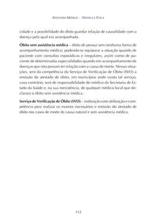 113
ATESTADO MÉDICO – PRÁTICA E ÉTICA
cidade e a possibilidade do óbito guardar relação de causalidade com a
doença pela qual era acompanhada.
Óbito sem assistência médica – óbito de pessoa sem nenhuma forma de
acompanhamento médico, podendo-se equiparar a situação quando de
paciente com consultas esporádicas e irregulares, assim como de pa-
ciente de determinadas especialidades quando em acompanhamento de
doenças que não possam ter relação com a causa de morte. Nessas situa-
ções, será da competência do Serviço de Verificação de Óbito (SVO) a
emissão do atestado de óbito, em municípios onde exista tal serviço,
caso contrário, será de responsabilidade do médico da Secretaria de Es-
tado da Saúde e, na sua inexistência, de qualquer médico local que de-
clarará o óbito sem assistência médica.
Serviço de Verificação de Óbito (SVO) – instituição com atribuição e com-
petência para realizar os exames necessários e emissão do atestado de
óbito nos casos de morte de causa natural e sem assistência médica.
 