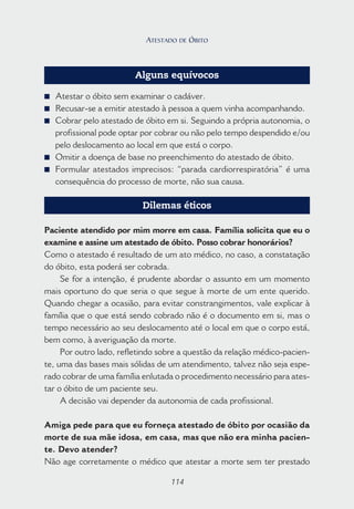 114
Alguns equívocos
■ Atestar o óbito sem examinar o cadáver.
■ Recusar-se a emitir atestado à pessoa a quem vinha acompanhando.
■ Cobrar pelo atestado de óbito em si. Seguindo a própria autonomia, o
profissional pode optar por cobrar ou não pelo tempo despendido e/ou
pelo deslocamento ao local em que está o corpo.
■ Omitir a doença de base no preenchimento do atestado de óbito.
■ Formular atestados imprecisos: “parada cardiorrespiratória” é uma
consequência do processo de morte, não sua causa.
Dilemas éticos
Paciente atendido por mim morre em casa. Família solicita que eu o
examine e assine um atestado de óbito. Posso cobrar honorários?
Como o atestado é resultado de um ato médico, no caso, a constatação
do óbito, esta poderá ser cobrada.
Se for a intenção, é prudente abordar o assunto em um momento
mais oportuno do que seria o que segue à morte de um ente querido.
Quando chegar a ocasião, para evitar constrangimentos, vale explicar à
família que o que está sendo cobrado não é o documento em si, mas o
tempo necessário ao seu deslocamento até o local em que o corpo está,
bem como, à averiguação da morte.
Por outro lado, refletindo sobre a questão da relação médico-pacien-
te, uma das bases mais sólidas de um atendimento, talvez não seja espe-
rado cobrar de uma família enlutada o procedimento necessário para ates-
tar o óbito de um paciente seu.
A decisão vai depender da autonomia de cada profissional.
Amiga pede para que eu forneça atestado de óbito por ocasião da
morte de sua mãe idosa, em casa, mas que não era minha pacien-
te. Devo atender?
Não age corretamente o médico que atestar a morte sem ter prestado
114
ATESTADO DE ÓBITO
 