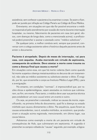 115
ATESTADO MÉDICO – PRÁTICA E ÉTICA
assistência; sem conhecer o paciente e/ou examinar o corpo. Se assim o fizer,
pode ser punido por infração ao Código Penal e ao Código de Ética Médica.
Entretanto, em situações em que não for possível encontrar o médi-
co responsável pelo atendimento por ocasião de morte durante internação
hospitalar, ou mesmo, falecimento de pacientes em casa (em geral, ido-
sos, com doenças de longa data, como a mencionada acima), o profissio-
nal poderá preencher e assinar o atestado como “médico substituto”.
De qualquer jeito, a melhor conduta será, sempre que possível, con-
versar com o colega assistente sobre o histórico daquele paciente antes de
emitir o documento.
Paciente é atropelado. Depois de meses de internação, vai para
casa, com sequelas. Acaba morrendo em virtude de septicemia,
consequente do acidente. Devo atestar a morte como trauma ou
como a doença final que causou a morte?
Em situações como essa, em que há morte violenta (bem como quando
há morte suspeita e doença metatraumática no decurso de um tratamen-
to), não cabe ao médico assistente ou substituto atestar o óbito. É exigi-
do, por lei, que encaminhe o corpo ao Instituto Médico Legal (IML), para
a averiguação.
No entanto, em condições “normais”, é imprescindível que, por ra-
zões éticas e epidemiológicas, sejam atestados os motivos que culmina-
ram, ao fim, em morte. Para tanto, o médico deve usar sua perícia técnica
para estabelecer um nexo causal entre um evento e outro.
Ou seja, ao preencher o atestado, indicar as causas da morte, espe-
cificando, na primeira linha do documento, qual foi a doença ou estado
mórbido que causou diretamente o óbito. Na sequência, quais foram as
causas antecedentes, isso é, estados mórbidos, se existirem, que produ-
ziram a situação acima registrada, mencionando, em último lugar, sua
causa básica.
Adotemos como exemplo a morte de um paciente em virtude de
consequências de Aids, que culminaram em septicemia. A sugestão é
preencher os campos voltados às “causas” seguindo, por exemplo, a lógica:
115
ATESTADO MÉDICO – PRÁTICA E ÉTICA
 