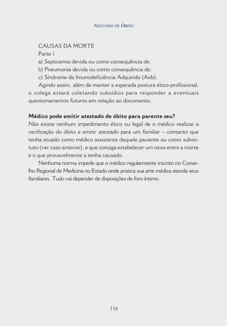 116
CAUSAS DA MORTE
Parte 1
a) Septicemia devida ou como consequência de:
b) Pneumonia devida ou como consequência de:
c) Síndrome da Imunodeficiência Adquirida (Aids).
Agindo assim, além de manter a esperada postura ético-profissional,
o colega estará coletando subsídios para responder a eventuais
questionamentos futuros em relação ao documento.
Médico pode emitir atestado de óbito para parente seu?
Não existe nenhum impedimento ético ou legal de o médico realizar a
verificação do óbito e emitir atestado para um familiar – contanto que
tenha atuado como médico assistente daquele paciente ou como substi-
tuto (ver caso anterior), e que consiga estabelecer um nexo entre a morte
e o que provavelmente a tenha causado.
Nenhuma norma impede que o médico regularmente inscrito no Conse-
lho Regional de Medicina no Estado onde pratica sua arte médica atenda seus
familiares. Tudo vai depender de disposições de foro íntimo.
116
ATESTADO DE ÓBITO
 