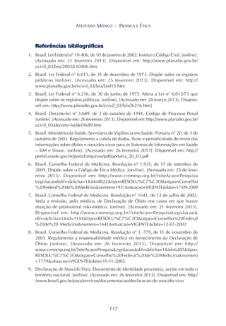 117
ATESTADO MÉDICO – PRÁTICA E ÉTICA
Referências bibliográficas
1. Brasil. Lei Federal n° 10.406, de 10 de janeiro de 2002. Institui o Código Civil. [online].
[Acessado em: 21 fevereiro 2013]. Disponível em: http://www.planalto.gov.br/
ccivil_03/leis/2002/L10406.htm
2. Brasil. Lei Federal n° 6.015, de 31 de dezembro de 1973. Dispõe sobre os registros
públicos [online]. [Acessado em: 25 fevereiro 2013]. Disponível em: http://
www.planalto.gov.br/ccivil_03/leis/L6015.htm
3. Brasil. Lei Federal n° 6.216, de 30 de junho de 1975. Altera a Lei n° 6.015/73 que
dispõe sobre os registros públicos. [online]. [Acessado em: 28 março 2013]. Disponí-
vel em: http://www.planalto.gov.br/ccivil_03/leis/l6216.htm]
4. Brasil. Decreto-lei nº 3.689, de 3 de outubro de 1941. Código de Processo Penal
[online]. [Acessado em: 26 fevereiro 2013]. Disponível em: http://www.planalto.gov.br/
ccivil_03/decreto-lei/del3689.htm
5. Brasil. Ministério da Saúde, Secretaria de Vigilância em Saúde. Portaria n° 20, de 3 de
outubro de 2003. Regulamenta a coleta de dados, fluxo e periodicidade de envio das
informações sobre óbitos e nascidos vivos para os Sistemas de Informações em Saúde
– SIM e Sinasc. [online]. [Acessado em: 26 fevereiro 2013]. Disponível em: http://
portal.saude.gov.br/portal/arquivos/pdf/portaria_20_03.pdf
6. Brasil. Conselho Federal de Medicina. Resolução nº 1.931, de 17 de setembro de
2009. Dispõe sobre o Código de Ética Médica. [on-line]. [Acessado em: 25 de feve-
reiro 2013]. Disponível em: http://www.cremesp.org.br/?siteAcao=Pesquisa
Legislacao&dif=s&ficha=1&id=8822&tipo=RESOLU%C7%C3O&orgao=Conselho
%20Federal%20de%20Medicina&numero=1931&situacao=VIGENTE&data=17-09-2009
7. Brasil. Conselho Federal de Medicina. Resolução n° 1641, de 12 de julho de 2002.
Veda a emissão, pelo médico, de Declaração de Óbito nos casos em que houve
atuação de profissional não-médico. [online]. [Acessado em: 21 fevereiro 2013].
Disponível em: http://www.cremesp.org.br/?siteAcao=PesquisaLegislacao&
dif=s&ficha=1&id=3104&tipo=RESOLU%C7%C3O&orgao=Conselho%20Federal
%20de%20 Medicina&numero=1641&situacao=VIGENTE&data=12-07-2002
8. Brasil. Conselho Federal de Medicina. Resolução n° 1. 779, de 11 de novembro de
2005. Regulamenta a responsabilidade médica no fornecimento da Declaração de
Óbito [online]. [Acessado em: 26 fevereiro 2013]. Disponível em: http://
www.cremesp.org.br/?siteAcao=PesquisaLegislacao&dif=s&ficha=1&id=6285&tipo=
RESOLU%C7%C3O&orgao=Conselho%20Federal%20de%20Medicina&numero
=1779&situacao=VIGENTE&data=11-11-2005
9. Declaração de Nascido Vivo. Documento de identidade provisória, aceito em todo o
território nacional. [online]. [Acessado em: 26 fevereiro 2013]. Disponível em: http:/
/www.brasil.gov.br/para/servicos/documentacao/declaracao-de-nascido-vivo
 