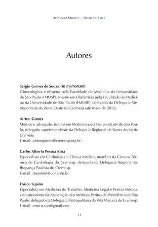 11
ATESTADO MÉDICO – PRÁTICA E ÉTICA
Sérgio Gomes de Souza (in memoriam)
Ginecologista e obstetra pela Faculdade de Medicina da Universidade
de São Paulo (FMUSP); mestre em Obstetrícia pela Faculdade de Medici-
na da Universidade de São Paulo (FMUSP); delegado da Delegacia Me-
tropolitana da Zona Oeste do Cremesp (até maio de 2012).
Airton Gomes
Médico e advogado; doutor em Medicina pela Universidade de São Pau-
lo; delegado superintendente da Delegacia Regional de Santo André do
Cremesp.
E-mail: airtongomes@cremesp.org.br.
Carlos Alberto Pessoa Rosa
Especialista em Cardiologia e Clínica Médica; membro da Câmara Téc-
nica de Cardiologia do Cremesp; delegado da Delegacia Regional de
Bragança Paulista do Cremesp.
E-mail: meiotom@uol.com.br.
Enrico Supino
Especialista em Medicina do Trabalho, Medicina Legal e Perícia Médica;
vice-presidente da Associação dos Médicos Peritos da Previdência de São
Paulo; delegado da Delegacia Metropolitana da Vila Mariana do Cremesp.
E-mail: enrico.spn@gmail.com.
Autores
 