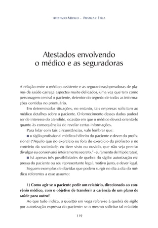 119
ATESTADO MÉDICO – PRÁTICA E ÉTICA
A relação entre o médico assistente e as seguradoras/operadoras de pla-
nos de saúde carrega aspectos muito delicados, uma vez que tem como
personagem central o paciente, detentor do segredo de todas as informa-
ções contidas no prontuário.
Em determinadas situações, no entanto, tais empresas solicitam ao
médico detalhes sobre o paciente. O fornecimento desses dados poderá
ser de interesse do atendido, ocasião em que o médico deverá orientá-lo
quanto às consequências de revelar certas informações.
Para lidar com tais circunstâncias, vale lembrar que:
■ o sigilo profissional médico é direito do paciente e dever do profis-
sional (“Aquilo que no exercício ou fora do exercício da profissão e no
convívio da sociedade, eu tiver visto ou ouvido, que não seja preciso
divulgar eu conservarei inteiramente secreto.” - Juramento de Hipócrates);
■ há apenas três possibilidades de quebra do sigilo: autorização ex-
pressa do paciente ou seu representante legal, motivo justo, e dever legal.
Seguem exemplos de dúvidas que podem surgir no dia a dia do mé-
dico referentes a esse assunto:
1) Como agir se o paciente pedir um relatório, direcionado ao con-
vênio médico, com o objetivo de transferir a carência de um plano de
saúde para outro?
Ao que tudo indica, a questão em voga refere-se à quebra de sigilo
por autorização expressa do paciente: se o mesmo solicitar tal relatório
Atestados envolvendo
o médico e as seguradoras
 
