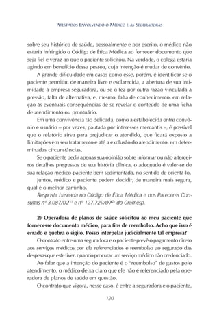 120
sobre seu histórico de saúde, pessoalmente e por escrito, o médico não
estaria infringido o Código de Ética Médica ao fornecer documento que
seja fiel e veraz ao que o paciente solicitou. Na verdade, o colega estaria
agindo em benefício dessa pessoa, cuja intenção é mudar de convênio.
A grande dificuldade em casos como esse, porém, é identificar se o
paciente permitiu, de maneira livre e esclarecida, a abertura de sua inti-
midade à empresa seguradora, ou se o fez por outra razão vinculada à
pressão, falta de alternativa, e, mesmo, falta de conhecimento, em rela-
ção às eventuais consequências de se revelar o conteúdo de uma ficha
de atendimento ou prontuário.
Em uma convivência tão delicada, como a estabelecida entre convê-
nio e usuário – por vezes, pautada por interesses mercantis –, é possível
que o relatório sirva para prejudicar o atendido, que ficará exposto a
limitações em seu tratamento e até a exclusão do atendimento, em deter-
minadas circunstâncias.
Se o paciente pedir apenas sua opinião sobre informar ou não a tercei-
ros detalhes pregressos de sua história clínica, o adequado é valer-se de
sua relação médico-paciente bem sedimentada, no sentido de orientá-lo.
Juntos, médico e paciente podem decidir, de maneira mais segura,
qual é o melhor caminho.
Resposta baseada no Código de Ética Médica e nos Pareceres Con-
sultas nº 3.087/02(1)
e nº 127.729/09(2)
do Cremesp.
2) Operadora de planos de saúde solicitou ao meu paciente que
fornecesse documento médico, para fins de reembolso. Acho que isso é
errado e quebra o sigilo. Posso interpelar judicialmente tal empresa?
O contrato entre uma seguradora e o paciente prevê o pagamento direto
aos serviços médicos por ela referenciados e reembolso ao segurado das
despesasqueestetiver,quandoprocurarumserviçomédiconãocredenciado.
Ao falar que a intenção do paciente é o “reembolso” de gastos pelo
atendimento, o médico deixa claro que ele não é referenciado pela ope-
radora de planos de saúde em questão.
O contrato que vigora, nesse caso, é entre a seguradora e o paciente.
ATESTADOS ENVOLVENDO O MÉDICO E AS SEGURADORAS
 