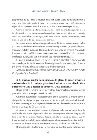 121
ATESTADO MÉDICO – PRÁTICA E ÉTICA
Depreende-se daí que o médico não faz parte desse relacionamento e
que, por isso, não pode insurgir-se contra a empresa – até porque, a
seguradora não solicitou documento a ele, e sim ao seu paciente.
Como o segredo pertence ao paciente – sendo o médico apenas o seu
fiel depositário – basta que o profissional entregue ao atendido um relatório
veraz ou, se esta for a solicitação, uma cópia de seu prontuário médico, para
que ele use do jeito que considerar correto.
No caso de ser médico da seguradora a solicitar as informações a cole-
ga – e se a atitude for motivada em benefício do paciente –, é possível recor-
rer ao Art. 54 do Código de Ética Médica(3)
, que veda ao médico “deixar de
fornecer a outro médico informações sobre o quadro clínico do paciente,
desde que autorizado por este ou por seu representante legal”.
O que o médico pode – e deve – fazer é orientar e participar da
decisão do paciente de fornecer dados sigilosos às empresas, isso é, sem-
pre deve ser uma decisão conjunta e bem orientada.
Resposta baseada no Parecer Consulta nº 54.501/10(4)
e Art. 54 do
Código de Ética Médica(3)
.
3) O médico auditor da seguradora de plano de saúde procura o
médico assistente do paciente para discutir minúcias a respeito do aten-
dimento prestado e acessar documentos. Devo concordar?
Regra geral, o médico deve ser cortês e buscar relações com colegas
pautadas pela ética e pela cordialidade.
Quando autorizado expressamente pelo paciente, a quem deve a
obrigação do sigilo, ou por seu representante legal, não pode deixar de
fornecer ao colega informações sobre o quadro clínico do paciente, con-
forme o Código de Ética Médica.
A atuação do auditor, porém, é diferenciada em relação àquela
verificada em outras especialidades: no desempenho de sua função, ele
tem o direito de acessar toda a documentação necessária, desde que in
loco, sendo-lhe vedada a retirada dos prontuários ou cópias da instituição,
cabendo ao diretor técnico, ou diretor clínico, facilitar seu trabalho.
Respondendo diretamente à questão, o auditor pode solicitar ao
 