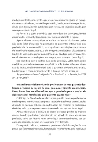 122
médico assistente, por escrito, os esclarecimentos necessários ao exercí-
cio de suas atividades, sendo-lhe permitido, ainda, examinar o paciente,
desde que devidamente autorizado por ele ou, na impossibilidade, por
seu representante legal.
Se for esse o caso, o médico assistente deve ser antecipadamente
cientificado, sendo-lhe facultado estar presente durante o exame.
Apesar dessas prerrogativas, o auditor, assistente técnico ou perito
não pode fazer anotações no prontuário do paciente; intervir nos atos
profissionais de outro médico; fazer qualquer apreciação em presença
do examinado (reservando suas observações ao relatório); ultrapassar os
limites de suas atribuições e competência; ou divulgar suas observações,
conclusões ou recomendações, exceto por justa causa ou dever legal.
Isso significa que o auditor não pode autorizar, vetar, bem como
modificar, procedimentos e/ou terapêuticos solicitados, salvo em situa-
ção de indiscutível conveniência para o paciente, devendo, nesse caso,
fundamentar e comunicar por escrito o fato ao médico assistente.
Resposta baseada no Código de Ética Médica(3
) e na Resolução CFM
nº 1.614/2001(5)
.
4) Familiares solicitam relatório post mortem de meu paciente des-
tinado à empresa de seguro de vida, para o recebimento do benefício.
Posso fornecê-lo, considerando-se que a permissão para a quebra de
sigilo nunca foi manifestada pelo paciente quando vivo?
O Código de Ética Médica é claro nessa questão quando proíbe que o
médico preste informações a empresas seguradoras sobre as circunstâncias
de morte do paciente sob seus cuidados, além das contidas na declaração
de óbito, salvo por expresso consentimento do seu representante legal.
Ainda em relação à questão do sigilo, o código proíbe ao médico
revelar fato de que tenha conhecimento em virtude do exercício de sua
profissão, salvo por motivo justo, dever legal ou consentimento, por es-
crito, do paciente, mesmo se essa pessoa tiver falecido.
Essa questão delicada, referente a prestar ou não informações às em-
presas que fazem seguro de vida, foi reiterada, recentemente, pela Resolução
ATESTADOS ENVOLVENDO O MÉDICO E AS SEGURADORAS
 