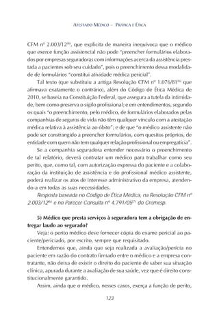 123
ATESTADO MÉDICO – PRÁTICA E ÉTICA
CFM nº 2.003/12(6)
, que explicita de maneira inequívoca que o médico
que exerce função assistencial não pode “preencher formulários elabora-
dos por empresas seguradoras com informações acerca da assistência pres-
tada a pacientes sob seu cuidado”, pois o preenchimento dessa modalida-
de de formulários “constitui atividade médica pericial”.
Tal texto (que substituiu a antiga Resolução CFM nº 1.076/81(6)
que
afirmava exatamente o contrário), além do Código de Ética Médica de
2010, se baseia na Constituição Federal, que assegura a tutela da intimida-
de, bem como preserva o sigilo profissional; e em entendimentos, segundo
os quais “o preenchimento, pelo médico, de formulários elaborados pelas
companhias de seguros de vida não têm qualquer vínculo com a atestação
médica relativa à assistência ao óbito”; e de que “o médico assistente não
pode ser constrangido a preencher formulários, com quesitos próprios, de
entidade com quem não tem qualquer relação profissional ou empregatícia”.
Se a companhia seguradora entender necessário o preenchimento
de tal relatório, deverá contratar um médico para trabalhar como seu
perito, que, como tal, com autorização expressa do paciente e a colabo-
ração da instituição de assistência e do profissional médico assistente,
poderá realizar os atos de interesse administrativo da empresa, atenden-
do-a em todas as suas necessidades.
Resposta baseada no Código de Ética Médica, na Resolução CFM nº
2.003/12(6)
e no Parecer Consulta nº 4.791/05(7)
do Cremesp.
5) Médico que presta serviços à seguradora tem a obrigação de en-
tregar laudo ao segurado?
Veja: o perito médico deve fornecer cópia do exame pericial ao pa-
ciente/periciado, por escrito, sempre que requisitado.
Entendemos que, ainda que seja realizada a avaliação/perícia no
paciente em razão do contrato firmado entre o médico e a empresa con-
tratante, não deixa de existir o direito do paciente de saber sua situação
clínica, apurada durante a avaliação de sua saúde, vez que é direito cons-
titucionalmente garantido.
Assim, ainda que o médico, nesses casos, exerça a função de perito,
 