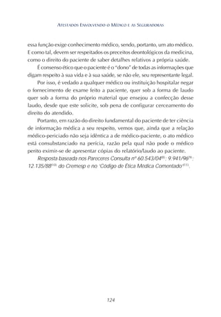 124
essa função exige conhecimento médico, sendo, portanto, um ato médico.
E como tal, devem ser respeitados os preceitos deontológicos da medicina,
como o direito do paciente de saber detalhes relativos a própria saúde.
É consenso ético que o paciente é o “dono” de todas as informações que
digam respeito à sua vida e à sua saúde, se não ele, seu representante legal.
Por isso, é vedado a qualquer médico ou instituição hospitalar negar
o fornecimento de exame feito a paciente, quer sob a forma de laudo
quer sob a forma do próprio material que ensejou a confecção desse
laudo, desde que este solicite, sob pena de configurar cerceamento do
direito do atendido.
Portanto, em razão do direito fundamental do paciente de ter ciência
de informação médica a seu respeito, vemos que, ainda que a relação
médico-periciado não seja idêntica a de médico-paciente, o ato médico
está consubstanciado na perícia, razão pela qual não pode o médico
perito eximir-se de apresentar cópias do relatório/laudo ao paciente.
Resposta baseada nos Pareceres Consulta nº 60.543/04(8)
; 9.941/96(9)
;
12.135/88(10)
do Cremesp e no ‘Código de Ética Médica Comentado’(11)
.
ATESTADOS ENVOLVENDO O MÉDICO E AS SEGURADORAS
 