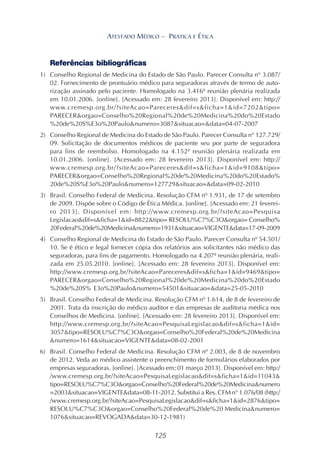 125
ATESTADO MÉDICO – PRÁTICA E ÉTICA
Referências bibliográficas
1) Conselho Regional de Medicina do Estado de São Paulo. Parecer Consulta n° 3.087/
02. Fornecimento de prontuário médico para seguradoras através de termo de auto-
rização assinado pelo paciente. Homologado na 3.416ª reunião plenária realizada
em 10.01.2006. [online]. [Acessado em: 28 fevereiro 2013]. Disponível em: http://
www.cremesp.org.br/?siteAcao=Pareceres&dif=s&ficha=1&id=7202&tipo=
PARECER&orgao=Conselho%20Regional%20de%20Medicina%20do%20Estado
%20de%20S%E3o%20Paulo&numero=3087&situacao=&data=04-07-2007
2) Conselho Regional de Medicina do Estado de São Paulo. Parecer Consulta n° 127.729/
09. Solicitação de documentos médicos de paciente seu por parte de seguradora
para fins de reembolso. Homologado na 4.152ª reunião plenária realizada em
10.01.2006. [online]. [Acessado em: 28 fevereiro 2013]. Disponível em: http://
www.cremesp.org.br/?siteAcao=Pareceres&dif=s&ficha=1&id=9108&tipo=
PARECER&orgao=Conselho%20Regional%20de%20Medicina%20do%20Estado%
20de%20S%E3o%20Paulo&numero=127729&situacao=&data=09-02-2010
3) Brasil. Conselho Federal de Medicina. Resolução CFM nº 1.931, de 17 de setembro
de 2009. Dispõe sobre o Código de Ética Médica. [online]. [Acessado em: 21 feverei-
ro 2013]. Disponível em: http://www.cremesp.org.br/?siteAcao=Pesquisa
Legislacao&dif=s&ficha=1&id=8822&tipo= RESOLU%C7%C3O&orgao= Conselho%
20Federal%20de%20Medicina&numero=1931&situacao=VIGENTE&data=17-09-2009
4) Conselho Regional de Medicina do Estado de São Paulo. Parecer Consulta nº 54.501/
10. Se é ético e legal fornecer cópia dos relatórios aos solicitantes não médico das
seguradoras, para fins de pagamento. Homologado na 4.207ª reunião plenária, reali-
zada em 25.05.2010. [online]. [Acessado em: 28 fevereiro 2013]. Disponível em:
http://www.cremesp.org.br/?siteAcao=Pareceres&dif=s&ficha=1&id=9469&tipo=
PARECER&orgao=Conselho%20Regional%20de%20Medicina%20do%20Estado
%20de%20S% E3o%20Paulo&numero=54501&situacao=&data=25-05-2010
5) Brasil. Conselho Federal de Medicina. Resolução CFM nº 1.614, de 8 de fevereiro de
2001. Trata da inscrição do médico auditor e das empresas de auditoria médica nos
Conselhos de Medicina. [online]. [Acessado em: 28 fevereiro 2013]. Disponível em:
http://www.cremesp.org.br/?siteAcao=PesquisaLegislacao&dif=s&ficha=1&id=
3057&tipo=RESOLU%C7%C3O&orgao=Conselho%20Federal%20de%20Medicina
&numero=1614&situacao=VIGENTE&data=08-02-2001
6) Brasil. Conselho Federal de Medicina. Resolução CFM nº 2.003, de 8 de novembro
de 2012. Veda ao médico assistente o preenchimento de formulários elaborados por
empresas seguradoras. [online]. [Acessado em: 01 março 2013]. Disponível em: http:/
/www.cremesp.org.br/?siteAcao=PesquisaLegislacao&dif=s&ficha=1&id=11043&
tipo=RESOLU%C7%C3O&orgao=Conselho%20Federal%20de%20Medicina&numero
=2003&situacao=VIGENTE&data=08-11-2012. Substitui a Res. CFM n° 1.076/08 (http:/
/www.cremesp.org.br/?siteAcao=PesquisaLegislacao&dif=s&ficha=1&id=2876&tipo=
RESOLU%C7%C3O&orgao=Conselho%20Federal%20de%20 Medicina&numero=
1076&situacao=REVOGADA&data=30-12-1981)
 