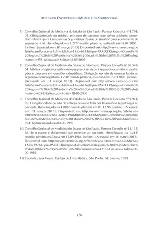 126
7) Conselho Regional de Medicina do Estado de São Paulo. Parecer Consulta nº 4.791/
05. Obrigatoriedade do médico assistente de paciente que sofreu acidente, preen-
cher relatório para Companhias Seguradoras (“aviso de sinistro” para recebimento de
seguro de vida). Homologado na 3.278ª reunião plenária, realizada em 05.04.2005..
[online]. [Acessado em: 01 março 2013]. Disponível em: http://www.cremesp.org.br/
?siteAcao=Pareceres&dif=s&ficha=1&id=6953&tipo=PARECER&orgao=Conselho%
20Regional%20de%20Medicina%20do%20Estado%20de%20S%E3o%20Paulo&
numero=4791&situacao=&data=08-05-2007
8) Conselho Regional de Medicina do Estado de São Paulo. Parecer Consulta nº 60.543/
04. Médico ortopedista autônomo que presta serviços à seguradora, emitindo avalia-
ções e pareceres em questões ortopédicas. Obrigação ou não de entregar laudo ao
segurado. Homologado na 3.268ª reunião plenária, realizada em 15.03.2005. [online].
[Acessado em: 01 março 2013]. Disponível em: http://www.cremesp.org.br/
?siteAcao=Pareceres&dif=s&ficha=1&id=6456&tipo=PARECER&orgao=Conselho%
20Regional%20de%20Medicina%20do%20Estado%20de%20S%E3o%20Paulo&
numero=60543&situacao=&data=18-05-2006
9) Conselho Regional de Medicina do Estado de São Paulo. Parecer Consulta nº 9.941/
96. Obrigatoriedade ou não de entrega de laudo feito por laboratório de patologia ao
paciente. Homologado na 1.886ª reunião plenária em 01.12.96. [online]. [Acessado
em: 01 março 2013]. Disponível em: http://www.cremesp.org.br/?siteAcao=
Pareceres&dif=s&ficha=1&id=4198&tipo=PARECER&orgao= Conselho%20Regional
%20de%20Medicina%20do%20Estado%20de%20S%E3o%20Paulo&numero=
9941&situacao=&data=00-00-1996
10) Conselho Regional de Medicina do Estado de São Paulo. Parecer Consulta nº 12.135/
88. Se o exame é documento que pertence ao paciente. Homologado na 1.213ª
reunião plenária realizada em 12.09.1988. [online]. [Acessado em: 01 março 2013].
Disponível em: http://www.cremesp.org.br/?siteAcao=Pareceres&dif=s&ficha=
1&id=3971&tipo=PARECER&orgao=Conselho%20Regional%20de%20Medicina%
20do%20Estado%20de%20S%E3o%20Paulo&numero=12135&situacao= &data=00-
00-1988
11) Coutinho, Leo Meyer. Código de Ética Médica. São Paulo: Ed. Saraiva, 1989
ATESTADOS ENVOLVENDO O MÉDICO E AS SEGURADORAS
 