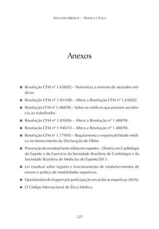 127
ATESTADO MÉDICO – PRÁTICA E ÉTICA
Anexos
■ Resolução CFM nº 1.658/02 – Normatiza a emissão de atestados mé-
dicos.
■ Resolução CFM nº 1.851/08 – Altera a Resolução CFM nº 1.658/02.
■ Resolução CFM nº 1.488/98 – Sobre os médicos que prestam assistên-
cia ao trabalhador.
■ Resolução CFM nº 1.810/06 – Altera a Resolução nº 1.488/98.
■ Resolução CFM nº 1.940/10 – Altera a Resolução nº 1.488/98.
■ Resolução CFM nº 1.779/05 – Regulamenta a responsabilidade médi-
ca no fornecimento da Declaração de Óbito.
■ Prevenção de eventos/morte súbita em esportes – Diretriz em Cardiologia
do Esporte e do Exercício da Sociedade Brasileira de Cardiologia e da
Sociedade Brasileira de Medicina do Esporte/2013.
■ Lei estadual sobre registro e funcionamento de estabelecimentos de
ensino e prática de modalidades esportivas.
■ Questionário de triagem pré-participação em práticas esportivas (AHA).
■ O Código Internacional de Ética Médica.
 