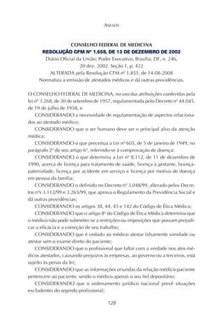 128
CONSELHO FEDERAL DE MEDICINA
RESOLUÇÃO CFM Nº 1.658, DE 13 DE DEZEMBRO DE 2002
Diário Oficial da União; Poder Executivo, Brasília, DF, n. 246,
20 dez. 2002. Seção 1, p. 422
ALTERADA pela Resolução CFM nº 1.851, de 14-08-2008
Normatiza a emissão de atestados médicos e dá outras providências.
O CONSELHO FEDERAL DE MEDICINA, no uso das atribuições conferidas pela
lei nº 3.268, de 30 de setembro de 1957, regulamentada pelo Decreto nº 44.045,
de 19 de julho de 1958, e
CONSIDERANDO a necessidade de regulamentação de aspectos relaciona-
dos ao atestado médico;
CONSIDERANDO que o ser humano deve ser o principal alvo da atenção
médica;
CONSIDERANDO o que preceitua a Lei nº 605, de 5 de janeiro de 1949, no
parágrafo 2º de seu artigo 6º, referindo-se à comprovação de doença;
CONSIDERANDO o que determina a Lei nº 8.112, de 11 de dezembro de
1990, acerca de licença para tratamento de saúde, licença à gestante, licença-
paternidade, licença por acidente em serviço e licença por motivo de doença
em pessoa da família;
CONSIDERANDO o definido no Decreto nº 3.048/99, alterado pelos Decre-
tos nºs 3.112/99 e 3.265/99, que aprova o Regulamento da Previdência Social e
dá outras providências;
CONSIDERANDO os artigos 38, 44, 45 e 142 do Código de Ética Médica;
CONSIDERANDO que o artigo 8º do Código de Ética Médica determina que
o médico não pode submeter-se a restrições ou imposições que possam prejudi-
car a eficácia e a correção de seu trabalho;
CONSIDERANDO que é vedado ao médico atestar falsamente sanidade ou
atestar sem o exame direto do paciente;
CONSIDERANDO que o profissional que faltar com a verdade nos atos mé-
dicos atestados, causando prejuízos às empresas, ao governo ou a terceiros, está
sujeito às penas da lei;
CONSIDERANDO que as informações oriundas da relação médico-paciente
pertencem ao paciente, sendo o médico apenas o seu fiel depositário;
CONSIDERANDO que o ordenamento jurídico nacional prevê situações
excludentes do segredo profissional;
ANEXOS
 