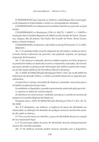 129
ATESTADO MÉDICO – PRÁTICA E ÉTICA
CONSIDERANDO que somente os médicos e odontólogos têm a prerrogati-
va de diagnosticar enfermidades e emitir os correspondentes atestados;
CONSIDERANDO ser indispensável ao médico identificar o paciente ao qual
assiste;
CONSIDERANDO as Resoluções CFM nºs 982/79, 1.484/97 e 1.548/99 e
resoluções dos Conselhos Regionais de Medicina dos Estados de Goiás, Amazo-
nas, Alagoas, Rio de Janeiro, São Paulo, Rio Grande do Norte, Minas Gerais,
Bahia e Distrito Federal;
CONSIDERANDO, finalmente, o decidido na Sessão Plenária de 13.12.2002,
RESOLVE:
Art. 1º O atestado médico é parte integrante do ato médico, sendo seu forne-
cimento direito inalienável do paciente, não podendo importar em qualquer
majoração de honorários.
Art. 2º Ao fornecer o atestado, deverá o médico registrar em ficha própria e/
ou prontuário médico os dados dos exames e tratamentos realizados, de maneira
que possa atender às pesquisas de informações dos médicos peritos das empre-
sas ou dos órgãos públicos da Previdência Social e da Justiça.
Art. 3º (VIDE ALTERAÇÕES pela Resolução CFM nº 1.851, de 14-08-2008) Na
elaboração do atestado médico, o médico assistente observará os seguintes pro-
cedimentos:
a) especificar o tempo concedido de dispensa à atividade, necessário para a
completa recuperação do paciente;
b) estabelecer o diagnóstico, quando expressamente autorizado pelo paciente;
c) registrar os dados de maneira legível;
d) identificar-se como emissor, mediante assinatura e carimbo ou número de
registro no Conselho Regional de Medicina.
Parágrafo único. (VIDE ALTERAÇÕES pela Resolução CFM nº 1.851, de 14-
08-2008)
Art. 4º É obrigatória, aos médicos, a exigência de prova de identidade aos
interessados na obtenção de atestados de qualquer natureza envolvendo assun-
tos de saúde ou doença.
§ 1º Em caso de menor ou interdito, a prova de identidade deverá ser exigida
de seu responsável legal.
§ 2º Os principais dados da prova de identidade deverão obrigatoriamente
constar dos referidos atestados.
Art. 5º Os médicos somente podem fornecer atestado com o diagnóstico
 