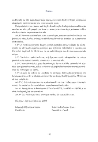 130
codificado ou não quando por justa causa, exercício de dever legal, solicitação
do próprio paciente ou de seu representante legal.
Parágrafo único No caso da solicitação de colocação de diagnóstico, codificação
ou não, ser feita pelo próprio paciente ou seu representante legal, esta concordân-
cia deverá estar expressa no atestado.
Art. 6º Somente aos médicos e aos odontólogos, estes no estrito âmbito de sua
profissão, é facultada a prerrogativa do fornecimento de atestado de afastamento
do trabalho.
§ 1º Os médicos somente devem aceitar atestados para avaliação de afasta-
mento de atividades quando emitidos por médicos habilitados e inscritos no
Conselho Regional de Medicina, ou de odontólogos, nos termos do caput do
artigo.
§ 2º O médico poderá valer-se, se julgar necessário, de opiniões de outros
profissionais afetos à questão para exarar o seu atestado.
§ 3º O atestado médico goza da presunção de veracidade, devendo ser aca-
tado por quem de direito, salvo se houver divergência de entendimento por mé-
dico da instituição ou perito.
§ 4º Em caso de indício de falsidade no atestado, detectado por médico em
função pericial, este se obriga a representar ao Conselho Regional de Medicina
de sua jurisdição.
Art. 7º O determinado por esta resolução vale, no que couber, para o forneci-
mento de atestados de sanidade em suas diversas finalidades.
Art. 8º Revogam-se as Resoluções CFM nºs 982/79, 1484/97 e 1548/99, e as
demais disposições em contrário.
Art. 9º Esta resolução entra em vigor na data de sua publicação.
Brasília, 13 de dezembro de 2002
Edson de Oliveira Andrade Rubens dos Santos Silva
Presidente Secretário Geral
ANEXOS
 