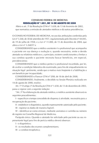 131
ATESTADO MÉDICO – PRÁTICA E ÉTICA
CONSELHO FEDERAL DE MEDICINA
RESOLUÇÃO Nº 1.851, DE 14 DE AGOSTO DE 2008
Altera o art. 3º da Resolução CFM nº 1.658, de 13 de fevereiro de 2002,
que normatiza a emissão de atestados médicos e dá outras providências.
O CONSELHO FEDERAL DE MEDICINA, no uso das atribuições conferidas pela
Lei nº 3.268, de 30 de setembro de 1957, regulamentada pelo Decreto nº 44.045,
de 19 de julho de 1958, e a Lei nº 11.000, de 15 de dezembro de 2004, que
altera a Lei nº 3.268/57 e
CONSIDERANDO que o médico assistente é o profissional que acompanha
o paciente em sua doença e evolução e, quando necessário, emite o devido
atestado ou relatórios médicos e, a princípio, existem condicionantes a limitar a
sua conduta quando o paciente necessita buscar benefícios, em especial,
previdenciários;
CONSIDERANDO que o médico perito é o profissional incumbido, por lei,
de avaliar a condição laborativa do examinado, para fins de enquadramento na
situação legal pertinente, sendo que o motivo mais freqüente é a habilitação a
um benefício por incapacidade;
CONSIDERANDO o Parecer CFM nº 5/08, de 18 de abril de 2008;
CONSIDERANDO, finalmente, o decidido na Sessão Plenária realizada em
14 de agosto de 2008, resolve:
Art. 1º O artigo 3º da Resolução CFM nº 1.658, de 13 de dezembro de 2002,
passa a vigorar com a seguinte redação:
“Art. 3º Na elaboração do atestado médico, o médico assistente observará os
seguintes procedimentos:
I - especificar o tempo concedido de dispensa à atividade, necessário para a
recuperação do paciente;
II - estabelecer o diagnóstico, quando expressamente autorizado pelo paciente;
III - registrar os dados de maneira legível;
IV - identificar-se como emissor, mediante assinatura e carimbo ou número
de registro no Conselho Regional de Medicina.
Parágrafo único. Quando o atestado for solicitado pelo paciente ou seu re-
presentante legal para fins de perícia médica deverá observar:
I - o diagnóstico;
II - os resultados dos exames complementares;
III - a conduta terapêutica;
 
