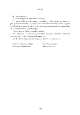 132
IV - o prognóstico;
V - as conseqüências à saúde do paciente;
VI - o provável tempo de repouso estimado necessário para a sua recupera-
ção, que complementará o parecer fundamentado do médico perito, a quem
cabe legalmente a decisão do benefício previdenciário, tais como: aposentado-
ria, invalidez definitiva, readaptação;
VII - registrar os dados de maneira legível;
VIII - identificar-se como emissor, mediante assinatura e carimbo ou número
de registro no Conselho Regional de Medicina.”
Art. 2º Esta resolução entra em vigor na data de sua publicação.
Edson de Oliveira Andrade Lívia Barros Garção
Presidente do Conselho Secretária-Geral
ANEXOS
 