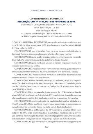 133
ATESTADO MÉDICO – PRÁTICA E ÉTICA
CONSELHO FEDERAL DE MEDICINA
RESOLUÇÃO CFM Nº 1.488, DE 11 DE FEVEREIRO DE 1998.
Diário Oficial União; Poder Executivo, Brasília, DF, n. 44,
6 mar. 1998. Seção 1, p. 150
Vide Retificação Abaixo
ALTERADA pela Resolução CFM nº 1810, de 14-12-2006
ALTERADA pela Resolução CFM nº 1.940, de 14-1-2010
O CONSELHO FEDERAL DE MEDICINA, no uso das atribuições conferidas pela
Lei nº 3.268, de 30 de setembro de 1957, regulamentada pelo Decreto nº 44.045,
de 19 de julho de 1958 e,
CONSIDERANDO que o trabalho é um meio de prover a subsistência e a
dignidade humana, não devendo gerar mal-estar, doenças e mortes;
CONSIDERANDO que a saúde, a recuperação e a preservação da capacida-
de de trabalho são direitos garantidos pela Constituição Federal;
CONSIDERANDO que o médico é um dos principais responsáveis pela pre-
servação e promoção da saúde;
CONSIDERANDO a necessidade de normatizar os critérios para estabelecer
o nexo causal entre o exercício da atividade laboral e os agravos da saúde;
CONSIDERANDO a necessidade de normatizar a atividade dos médicos que
prestam assistência médica ao trabalhador;
CONSIDERANDO o estabelecido no artigo 1º, inciso IV, artigo 6º e artigo 7º,
inciso XXII da Constituição Federal; nos artigos 154 e 168 da Consolidação das
Leis do Trabalho, bem como as normas do Código de Ética Médica e a Resolu-
ção CREMESP nº 76/96;
CONSIDERANDO as recomendações emanadas da 12ª Reunião do Comitê
Misto OIT/OMS, realizada em 5 de abril de 1995, onde foram discutidos aspectos
relacionados com a saúde do trabalhador, medicina e segurança do trabalho;
CONSIDERANDO a nova definição da medicina do trabalho, adotada pelo
Comitê Misto OIT/OMS, qual seja: proporcionar a promoção e manutenção do
mais alto nível de bem-estar físico, mental e social dos trabalhadores ;
CONSIDERANDO as deliberações da 49ª Assembléia Geral da OMS, reali-
zada em 25.8.96, onde foram discutidas as estratégias mundiais para a preven-
ção, controle e diminuição dos riscos e das doenças profissionais, melhorando e
fortalecendo os serviços de saúde e segurança ligados aos trabalhadores;
CONSIDERANDO que todo médico, independentemente da especialidade
 