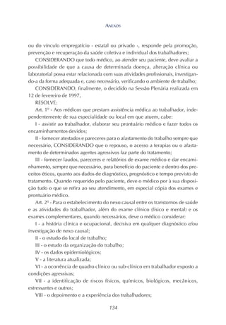 134
ou do vínculo empregatício - estatal ou privado -, responde pela promoção,
prevenção e recuperação da saúde coletiva e individual dos trabalhadores;
CONSIDERANDO que todo médico, ao atender seu paciente, deve avaliar a
possibilidade de que a causa de determinada doença, alteração clínica ou
laboratorial possa estar relacionada com suas atividades profissionais, investigan-
do-a da forma adequada e, caso necessário, verificando o ambiente de trabalho;
CONSIDERANDO, finalmente, o decidido na Sessão Plenária realizada em
12 de fevereiro de 1997,
RESOLVE:
Art. 1º - Aos médicos que prestam assistência médica ao trabalhador, inde-
pendentemente de sua especialidade ou local em que atuem, cabe:
I - assistir ao trabalhador, elaborar seu prontuário médico e fazer todos os
encaminhamentos devidos;
II - fornecer atestados e pareceres para o afastamento do trabalho sempre que
necessário, CONSIDERANDO que o repouso, o acesso a terapias ou o afasta-
mento de determinados agentes agressivos faz parte do tratamento;
III - fornecer laudos, pareceres e relatórios de exame médico e dar encami-
nhamento, sempre que necessário, para benefício do paciente e dentro dos pre-
ceitos éticos, quanto aos dados de diagnóstico, prognóstico e tempo previsto de
tratamento. Quando requerido pelo paciente, deve o médico por à sua disposi-
ção tudo o que se refira ao seu atendimento, em especial cópia dos exames e
prontuário médico.
Art. 2º - Para o estabelecimento do nexo causal entre os transtornos de saúde
e as atividades do trabalhador, além do exame clínico (físico e mental) e os
exames complementares, quando necessários, deve o médico considerar:
I - a história clínica e ocupacional, decisiva em qualquer diagnóstico e/ou
investigação de nexo causal;
II - o estudo do local de trabalho;
III - o estudo da organização do trabalho;
IV - os dados epidemiológicos;
V - a literatura atualizada;
VI - a ocorrência de quadro clínico ou sub-clínico em trabalhador exposto a
condições agressivas;
VII - a identificação de riscos físicos, químicos, biológicos, mecânicos,
estressantes e outros;
VIII - o depoimento e a experiência dos trabalhadores;
ANEXOS
 