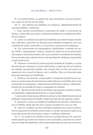 135
ATESTADO MÉDICO – PRÁTICA E ÉTICA
IX - os conhecimentos e as práticas de outras disciplinas e de seus profissio-
nais, sejam ou não da área da saúde.
Art. 3º - Aos médicos que trabalham em empresas, independentemente de
sua especialidade, é atribuição:
I - atuar visando essencialmente à promoção da saúde e à prevenção da
doença, conhecendo, para tanto, os processos produtivos e o ambiente de traba-
lho da empresa;
II - avaliar as condições de saúde do trabalhador para determinadas funções
e/ou ambientes, indicando sua alocação para trabalhos compatíveis com suas
condições de saúde, orientando-o, se necessário, no processo de adaptação;
III - dar conhecimento aos empregadores, trabalhadores, comissões de saú-
de, CIPAS e representantes sindicais, através de cópias de encaminhamentos,
solicitações e outros documentos, dos riscos existentes no ambiente de trabalho,
bem como dos outros informes técnicos de que dispuser, desde que resguardado
o sigilo profissional;
IV - Promover a emissão de Comunicação de Acidente do Trabalho, ou outro
documento que comprove o evento infortunístico, sempre que houver acidente
ou moléstia causada pelo trabalho. Essa emissão deve ser feita até mesmo na
suspeita de nexo causal da doença com o trabalho. Deve ser fornecida cópia
dessa documentação ao trabalhador;
V - Notificar, formalmente, o órgão público competente quando houver sus-
peita ou comprovação de transtornos da saúde atribuíveis ao trabalho, bem como
recomendar ao empregador a adoção dos procedimentos cabíveis, independen-
temente da necessidade de afastar o empregado do trabalho.
Art. 4º - São deveres dos médicos de empresa que prestam assistência médica
ao trabalhador, independentemente de sua especialidade:
I - atuar junto à empresa para eliminar ou atenuar a nocividade dos processos de
produção e organização do trabalho, sempre que haja risco de agressão à saúde;
II - promover o acesso ao trabalho de portadores de afecções e deficiências
para o trabalho, desde que este não as agrave ou ponha em risco sua vida;
III - opor-se a qualquer ato discriminatório impeditivo do acesso ou perma-
nência da gestante no trabalho, preservando-a, e ao feto, de possíveis agravos ou
riscos decorrentes de suas funções, tarefas e condições ambientais.
Art. 5º - Os médicos do trabalho (como tais reconhecidos por lei), especial-
mente aqueles que atuem em empresa como contratados, assessores ou consul-
tores em saúde do trabalhador, serão responsabilizados por atos que concorram
 