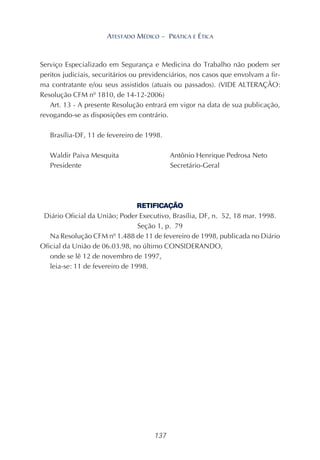 137
ATESTADO MÉDICO – PRÁTICA E ÉTICA
Serviço Especializado em Segurança e Medicina do Trabalho não podem ser
peritos judiciais, securitários ou previdenciários, nos casos que envolvam a fir-
ma contratante e/ou seus assistidos (atuais ou passados). (VIDE ALTERAÇÃO:
Resolução CFM nº 1810, de 14-12-2006)
Art. 13 - A presente Resolução entrará em vigor na data de sua publicação,
revogando-se as disposições em contrário.
Brasília-DF, 11 de fevereiro de 1998.
Waldir Paiva Mesquita Antônio Henrique Pedrosa Neto
Presidente Secretário-Geral
RETIFICAÇÃO
Diário Oficial da União; Poder Executivo, Brasília, DF, n. 52, 18 mar. 1998.
Seção 1, p. 79
Na Resolução CFM nº 1.488 de 11 de fevereiro de 1998, publicada no Diário
Oficial da União de 06.03.98, no último CONSIDERANDO,
onde se lê 12 de novembro de 1997,
leia-se: 11 de fevereiro de 1998.
 