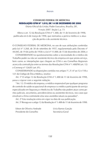 138
CONSELHO FEDERAL DE MEDICINA
RESOLUÇÃO CFM Nº 1.810, DE 14 DE DEZEMBRO DE 2006
Diário Oficial da União; Poder Executivo, Brasília, DF,
9 maio 2007. Seção I, p. 73
Altera o art. 12 da Resolução CFM nº 1.488, de 11 de fevereiro de 1998,
publicada em 6 de março de 1998, que normatiza a perícia médica e a atua-
ção do perito e do assistente técnico.
O CONSELHO FEDERAL DE MEDICINA, no uso de suas atribuições conferidas
pela Lei nº 3.268, de 30 de setembro de 1957, regulamentada pelo Decreto nº
44.045, de 19 de junho de 1958 e a Lei nº 11.000, de 15 de dezembro de 2004, e
CONSIDERANDO os questionamentos sobre a necessidade de o médico do
Trabalho poder ou não ser assistente técnico da empresa em que presta serviço,
bem como as interpelações que chegam ao CFM e aos Conselhos Regionais
acerca da contradição entre os termos das Resoluções CFM nº 1.488/98 (art. 12)
e Cremesp nº 126/05 (art. 8º);
CONSIDERANDO as disposições contidas nos artigos 1º, 2º, 6º ao 12 e 118 a
121 do Código de Ética Médica, resolve:
Art. 1º O artigo 12 da Resolução CFM nº 1.488 de 11 de fevereiro de 1998,
passa a vigorar com a seguinte redação:
“Art. 12. O médico de empresa, o médico responsável por qualquer programa
de controle de saúde ocupacional de empresa e o médico participante do serviço
especializado em Segurança e Medicina do Trabalho não podem atuar como pe-
ritos judiciais, securitários, previdenciários ou assistentes técnicos, nos casos que
envolvam a firma contratante e/ou seus assistidos (atuais ou passados)”.
Art. 2º Esta resolução entra em vigor na data de sua publicação.
Art. 3º Revoga-se o artigo 12 da Resolução nº 1.488 de 11 de fevereiro de 1998.
Edson de Oliveira Andrade Lívia Barros Garção
Presidente do Conselho Secretária-Geral
ANEXOS
 