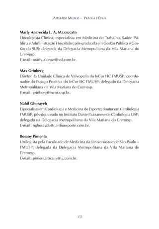 13
ATESTADO MÉDICO – PRÁTICA E ÉTICA
Marly Aparecida L. A. Mazzucato
Oncologista Clínica; especialista em Medicina do Trabalho, Saúde Pú-
blica e Administração Hospitalar; pós-graduada em Gestão Pública e Ges-
tão do SUS; delegada da Delegacia Metropolitana da Vila Mariana do
Cremesp.
E-mail: marly.alonso@bol.com.br.
Max Grinberg
Diretor da Unidade Clínica de Valvopatia do InCor HC FMUSP; coorde-
nador do Espaço Proética do InCor HC FMUSP; delegado da Delegacia
Metropolitana da Vila Mariana do Cremesp.
E-mail: grinberg@incor.usp.br.
Nabil Ghorayeb
Especialista em Cardiologia e Medicina do Esporte; doutor em Cardiologia
FMUSP, pós-doutorado no Instituto Dante Pazzanese de Cardiologia USP;
delegado da Delegacia Metropolitana da Vila Mariana do Cremesp.
E-mail: nghorayeb@cardioesporte.com.br.
Rosany Pimenta
Urologista pela Faculdade de Medicina da Universidade de São Paulo –
FMUSP; delegada da Delegacia Metropolitana da Vila Mariana do
Cremesp.
E-mail: pimentarosany@ig.com.br.
 