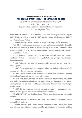140
CONSELHO FEDERAL DE MEDICINA
RESOLUÇÃO CFM Nº 1.779, 11 DE NOVEMBRO DE 2005
Diário Oficial da União; Poder Executivo, Brasília, DF,
5 de dez. 2005. Seção 1, p. 121
Regulamenta a responsabilidade médica no fornecimento
da Declaração de Óbito.
O CONSELHO FEDERAL DE MEDICINA, no uso das atribuições conferidas pela
Lei nº 3.268, de 30 de setembro de 1957, regulamentada pelo Decreto nº 44.045,
de 19 de julho de 1958, e
CONSIDERANDO o que consta nos artigos do Código de Ética Médica:
“Art. 14. O médico deve empenhar-se para melhorar as condições de saúde
e os padrões dos serviços médicos e assumir sua parcela de responsabilidade em
relação à saúde pública, à educação sanitária e à legislação referente à saúde.
É vedado ao médico:
Art. 39. Receitar ou atestar de forma secreta ou ilegível, assim como assinar
em branco folhas de receituários, laudos, atestados ou quaisquer outros docu-
mentos médicos.
Art. 44. Deixar de colaborar com as autoridades sanitárias ou infringir a legis-
lação vigente.
Art. 110. Fornecer atestado sem ter praticado o ato profissional que o justifi-
que, ou que não corresponda a verdade.
Art. 112. Deixar de atestar atos executados no exercício profissional, quando
solicitado pelo paciente ou seu responsável legal.
Art. 114. Atestar óbito quando não o tenha verificado pessoalmente, ou quando
não tenha prestado assistência ao paciente, salvo, no último caso, se o fizer
como plantonista, médico substituto, ou em caso de necropsia e verificação
médico-legal.
Art. 115. Deixar de atestar óbito de paciente ao qual vinha prestando assis-
tência, exceto quando houver indícios de morte violenta”;
CONSIDERANDO que Declaração de Óbito é parte integrante da assistência
médica;
CONSIDERANDO a Declaração de Óbito como fonte imprescindível de da-
dos epidemiológicos;
CONSIDERANDO que a morte natural tem como causa a doença ou lesão
que iniciou a sucessão de eventos mórbidos que diretamente causaram o óbito;
ANEXOS
 