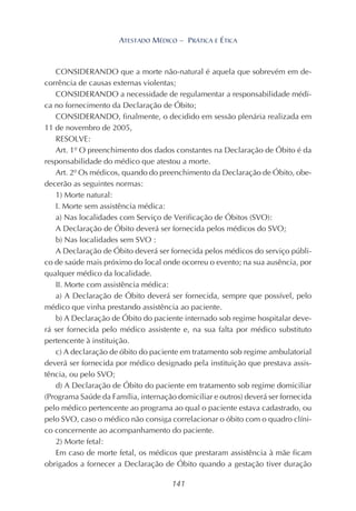 141
ATESTADO MÉDICO – PRÁTICA E ÉTICA
CONSIDERANDO que a morte não-natural é aquela que sobrevém em de-
corrência de causas externas violentas;
CONSIDERANDO a necessidade de regulamentar a responsabilidade médi-
ca no fornecimento da Declaração de Óbito;
CONSIDERANDO, finalmente, o decidido em sessão plenária realizada em
11 de novembro de 2005,
RESOLVE:
Art. 1º O preenchimento dos dados constantes na Declaração de Óbito é da
responsabilidade do médico que atestou a morte.
Art. 2º Os médicos, quando do preenchimento da Declaração de Óbito, obe-
decerão as seguintes normas:
1) Morte natural:
I. Morte sem assistência médica:
a) Nas localidades com Serviço de Verificação de Óbitos (SVO):
A Declaração de Óbito deverá ser fornecida pelos médicos do SVO;
b) Nas localidades sem SVO :
A Declaração de Óbito deverá ser fornecida pelos médicos do serviço públi-
co de saúde mais próximo do local onde ocorreu o evento; na sua ausência, por
qualquer médico da localidade.
II. Morte com assistência médica:
a) A Declaração de Óbito deverá ser fornecida, sempre que possível, pelo
médico que vinha prestando assistência ao paciente.
b) A Declaração de Óbito do paciente internado sob regime hospitalar deve-
rá ser fornecida pelo médico assistente e, na sua falta por médico substituto
pertencente à instituição.
c) A declaração de óbito do paciente em tratamento sob regime ambulatorial
deverá ser fornecida por médico designado pela instituição que prestava assis-
tência, ou pelo SVO;
d) A Declaração de Óbito do paciente em tratamento sob regime domiciliar
(Programa Saúde da Família, internação domiciliar e outros) deverá ser fornecida
pelo médico pertencente ao programa ao qual o paciente estava cadastrado, ou
pelo SVO, caso o médico não consiga correlacionar o óbito com o quadro clíni-
co concernente ao acompanhamento do paciente.
2) Morte fetal:
Em caso de morte fetal, os médicos que prestaram assistência à mãe ficam
obrigados a fornecer a Declaração de Óbito quando a gestação tiver duração
 
