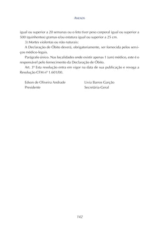 142
igual ou superior a 20 semanas ou o feto tiver peso corporal igual ou superior a
500 (quinhentos) gramas e/ou estatura igual ou superior a 25 cm.
3) Mortes violentas ou não naturais:
A Declaração de Óbito deverá, obrigatoriamente, ser fornecida pelos servi-
ços médico-legais.
Parágrafo único. Nas localidades onde existir apenas 1 (um) médico, este é o
responsável pelo fornecimento da Declaração de Óbito.
Art. 3º Esta resolução entra em vigor na data de sua publicação e revoga a
Resolução CFM nº 1.601/00.
Edson de Oliveira Andrade Livia Barros Garção
Presidente Secretária-Geral
ANEXOS
 
