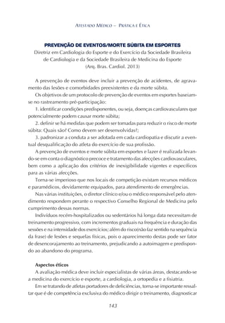 143
ATESTADO MÉDICO – PRÁTICA E ÉTICA
PREVENÇÃO DE EVENTOS/MORTE SÚBITA EM ESPORTES
Diretriz em Cardiologia do Esporte e do Exercício da Sociedade Brasileira
de Cardiologia e da Sociedade Brasileira de Medicina do Esporte
(Arq. Bras. Cardiol. 2013)
A prevenção de eventos deve incluir a prevenção de acidentes, de agrava-
mento das lesões e comorbidades preexistentes e da morte súbita.
Os objetivos de um protocolo de prevenção de eventos em esportes baseiam-
se no rastreamento pré-participação:
1. identificar condições predisponentes, ou seja, doenças cardiovasculares que
potencialmente podem causar morte súbita;
2. definir se há medidas que podem ser tomadas para reduzir o risco de morte
súbita: Quais são? Como devem ser desenvolvidas?;
3. padronizar a conduta a ser adotada em cada cardiopatia e discutir a even-
tual desqualificação do atleta do exercício de sua profissão.
A prevenção de eventos e morte súbita em esportes e lazer é realizada levan-
do-se em conta o diagnóstico precoce e tratamento das afecções cardiovasculares,
bem como a aplicação dos critérios de inexigibilidade vigentes e específicos
para as várias afecções.
Torna-se imperioso que nos locais de competição existam recursos médicos
e paramédicos, devidamente equipados, para atendimento de emergências.
Nas várias instituições, o diretor clínico e/ou o médico responsável pelo aten-
dimento respondem perante o respectivo Conselho Regional de Medicina pelo
cumprimento dessas normas.
Indivíduos recém-hospitalizados ou sedentários há longa data necessitam de
treinamento progressivo, com incrementos graduais na frequência e duração das
sessões e na intensidade dos exercícios; além do risco(não faz sentido na sequência
da frase) de lesões e sequelas físicas, pois o aparecimento destas pode ser fator
de desencorajamento ao treinamento, prejudicando a autoimagem e predispon-
do ao abandono do programa.
Aspectos éticos
A avaliação médica deve incluir especialistas de várias áreas, destacando-se
a medicina do exercício e esporte, a cardiologia, a ortopedia e a fisiatria.
Em se tratando de atletas portadores de deficiências, torna-se importante ressal-
tar que é de competência exclusiva do médico dirigir o treinamento, diagnosticar
 