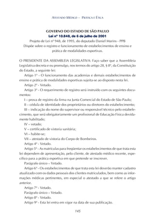 145
ATESTADO MÉDICO – PRÁTICA E ÉTICA
GOVERNO DO ESTADO DE SÃO PAULO
Lei nº 10.848, de 6 de julho de 2001
Projeto de Lei nº 948, de 1995, do deputado Daniel Marins - PPB
Dispõe sobre o registro e funcionamento de estabelecimentos de ensino e
prática de modalidades esportivas.
O PRESIDENTE DA ASSEMBLEIA LEGISLATIVA: Faço saber que a Assembleia
Legislativa decreta e eu promulgo, nos termos do artigo 28, § 8º, da Constituição
do Estado, a seguinte lei:
Artigo 1º - O funcionamento das academias e demais estabelecimentos de
ensino e prática de modalidades esportivas sujeita-se ao disposto nesta lei.
Artigo 2º - Vetado.
Artigo 3º - O requerimento de registro será instruído com os seguintes docu-
mentos:
I – prova de registro da firma na Junta Comercial do Estado de São Paulo;
II – cédula de identidade dos proprietários ou diretores do estabelecimento;
III – indicação do nome do supervisor ou responsável técnico pelo estabele-
cimento, que será obrigatoriamente um profissional de Educação Física devida-
mente habilitado;
IV – vetado;
V – certificado de vistoria sanitária;
VI – habite-se;
VII – atestado de vistoria do Corpo de Bombeiros.
Artigo 4º - Vetado.
Artigo 5º - As matrículas para freqüentar os estabelecimentos de que trata esta
lei dependem de apresentação, pelo cliente, de atestado médico recente, espe-
cífico para a prática esportiva em que pretende se inscrever.
Parágrafo único – Vetado.
Artigo 6º - Os estabelecimentos de que trata esta lei deverão manter cadastro
atualizado com os dados pessoais dos clientes matriculados, bem como as infor-
mações médicas pertinentes, em especial o atestado a que se refere o artigo
anterior.
Artigo 7º - Vetado.
Parágrafo único – Vetado.
Artigo 8º - Vetado.
Artigo 9º - Esta lei entra em vigor na data de sua publicação.
 