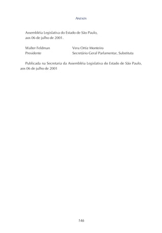 146
Assembléia Legislativa do Estado de São Paulo,
aos 06 de julho de 2001.
Walter Feldman Vera Ortiz Monteiro
Presidente Secretário Geral Parlamentar, Substituta
Publicada na Secretaria da Assembléia Legislativa do Estado de São Paulo,
aos 06 de julho de 2001
ANEXOS
 