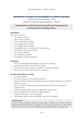 147
ATESTADO MÉDICO – PRÁTICA E ÉTICA
Questionário de triagem pré-participação em práticas esportivas
(American Heart Association –AHA;
American College of Sports Medicine – ACSM)
Questionário do AHA/ACSM para Estratificação Pré-participação
em Programas de Atividades Físicas
HISTÓRICO
Você tem ou já teve:
___ Um ataque cardíaco.
___ Uma cirurgia cardíaca.
___ Uma cateterização cardíaca.
___ Uma angioplastia coronária.
___ Um implante de marcapasso.
___ Uma desfibrilação ou distúrbio de ritmo cardíaco.
___ Uma doença da válvula cardíaca.
___ Um colapso cardíaco.
___ Um transplante cardíaco.
___ Uma doença cardíaca congênita.
SINTOMAS
___ Você já experimentou desconforto no peito com o esforço.
___ Você já experimentou uma falta de ar súbita.
___ Você já experimentou tonturas, desmaios ou perda de sentidos.
___ Você usa ou já usou medicações para o coração.
OUTRAS QUESTÕES DE SAÚDE
___ Você tem diabetes.
___ Você possui asma ou outra doença pulmonar.
___ Você já sentiu queimação ou cãimbras em seus membros inferiores ao caminhar
distâncias curtas.
___ Você tem algum problema músculo-esquelético que limite sua prática de
atividade física.
___ Você tem preocupações quanto a segurança de se exercitar.
___ Você tem alguma prescrição para medicação(ões).
___ Se do sexo feminino, você está grávida.
___ Você possui alguma doença da tireóide, dos rins ou do fígado.
CONCLUSÃO 1
Se você marcou qualquerumdos itens nesta seção, consulte o seu médico ou outro
profissional de saúde antes de se engajar em um programa de exercícios. Você pode
necessitar de uma estrutura que disponha de supervisão médica especializada.
 